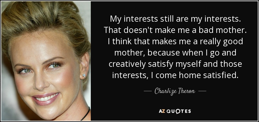 My interests still are my interests. That doesn't make me a bad mother. I think that makes me a really good mother, because when I go and creatively satisfy myself and those interests, I come home satisfied. - Charlize Theron