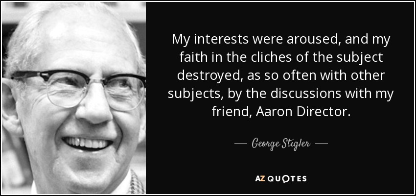 My interests were aroused, and my faith in the cliches of the subject destroyed, as so often with other subjects, by the discussions with my friend, Aaron Director. - George Stigler