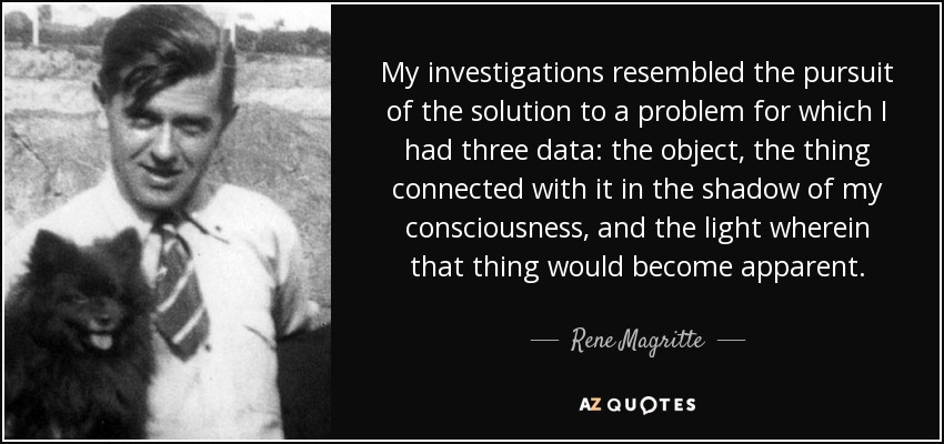 My investigations resembled the pursuit of the solution to a problem for which I had three data: the object, the thing connected with it in the shadow of my consciousness, and the light wherein that thing would become apparent. - Rene Magritte