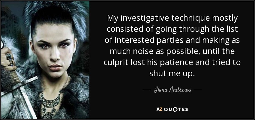 My investigative technique mostly consisted of going through the list of interested parties and making as much noise as possible, until the culprit lost his patience and tried to shut me up. - Ilona Andrews