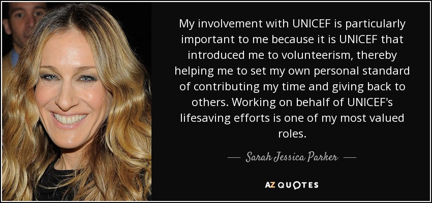 My involvement with UNICEF is particularly important to me because it is UNICEF that introduced me to volunteerism, thereby helping me to set my own personal standard of contributing my time and giving back to others. Working on behalf of UNICEF's lifesaving efforts is one of my most valued roles. - Sarah Jessica Parker