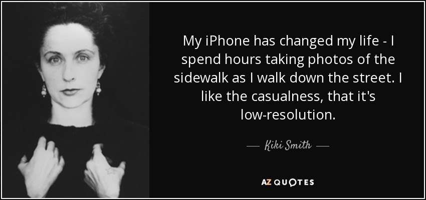 My iPhone has changed my life - I spend hours taking photos of the sidewalk as I walk down the street. I like the casualness, that it's low-resolution. - Kiki Smith