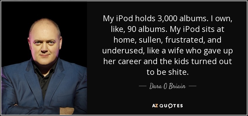 My iPod holds 3,000 albums. I own, like, 90 albums. My iPod sits at home, sullen, frustrated, and underused, like a wife who gave up her career and the kids turned out to be shite. - Dara O Briain