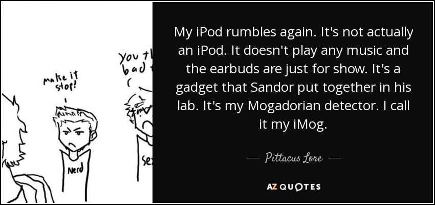My iPod rumbles again. It's not actually an iPod. It doesn't play any music and the earbuds are just for show. It's a gadget that Sandor put together in his lab. It's my Mogadorian detector. I call it my iMog. - Pittacus Lore