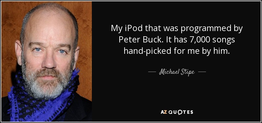 My iPod that was programmed by Peter Buck. It has 7,000 songs hand-picked for me by him. - Michael Stipe