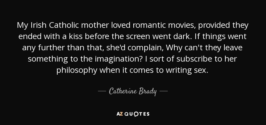 My Irish Catholic mother loved romantic movies, provided they ended with a kiss before the screen went dark. If things went any further than that, she'd complain, Why can't they leave something to the imagination? I sort of subscribe to her philosophy when it comes to writing sex. - Catherine Brady