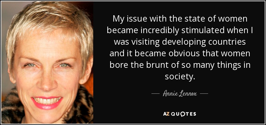 My issue with the state of women became incredibly stimulated when I was visiting developing countries and it became obvious that women bore the brunt of so many things in society. - Annie Lennox