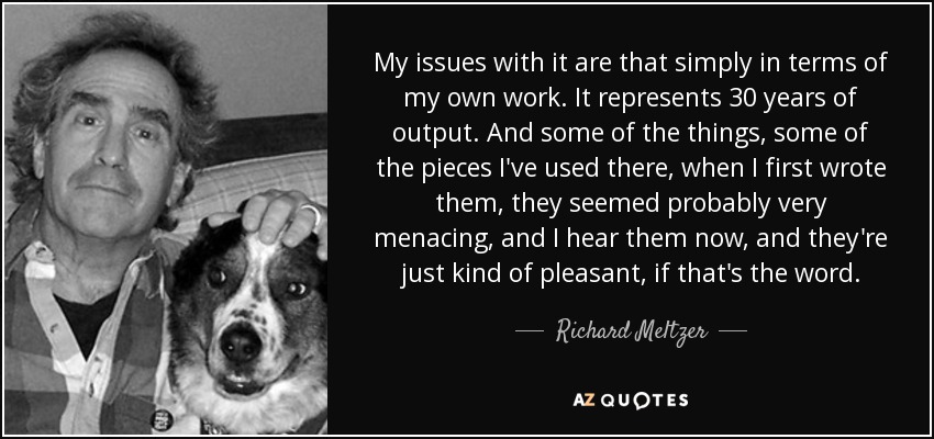 My issues with it are that simply in terms of my own work. It represents 30 years of output. And some of the things, some of the pieces I've used there, when I first wrote them, they seemed probably very menacing, and I hear them now, and they're just kind of pleasant, if that's the word. - Richard Meltzer