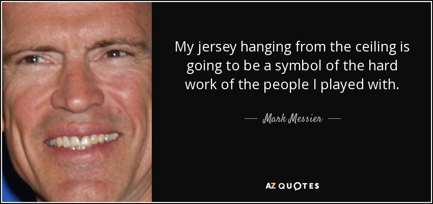 My jersey hanging from the ceiling is going to be a symbol of the hard work of the people I played with. - Mark Messier