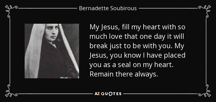 My Jesus, fill my heart with so much love that one day it will break just to be with you. My Jesus, you know I have placed you as a seal on my heart. Remain there always. - Bernadette Soubirous