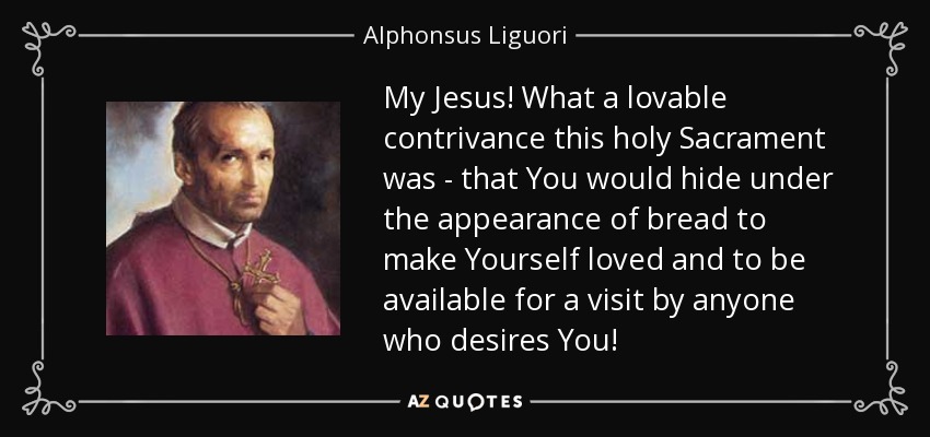 My Jesus! What a lovable contrivance this holy Sacrament was - that You would hide under the appearance of bread to make Yourself loved and to be available for a visit by anyone who desires You! - Alphonsus Liguori