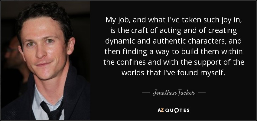 My job, and what I've taken such joy in, is the craft of acting and of creating dynamic and authentic characters, and then finding a way to build them within the confines and with the support of the worlds that I've found myself. - Jonathan Tucker