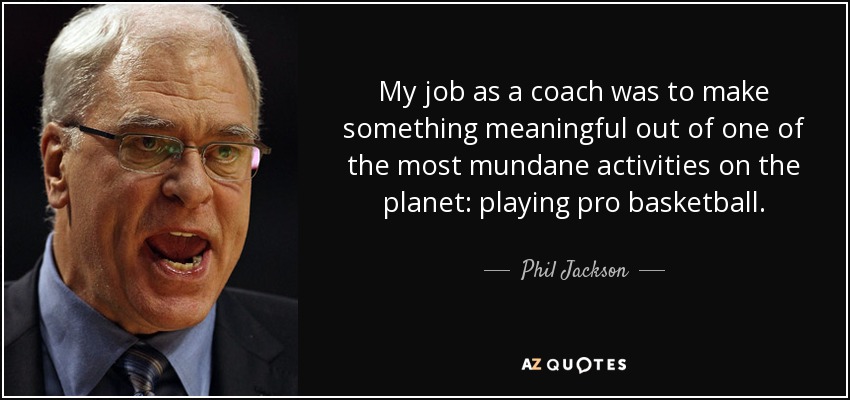 My job as a coach was to make something meaningful out of one of the most mundane activities on the planet: playing pro basketball. - Phil Jackson