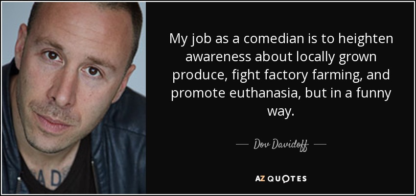 My job as a comedian is to heighten awareness about locally grown produce, fight factory farming, and promote euthanasia, but in a funny way. - Dov Davidoff