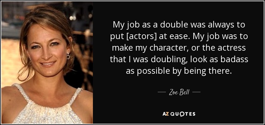 My job as a double was always to put [actors] at ease. My job was to make my character, or the actress that I was doubling, look as badass as possible by being there. - Zoe Bell