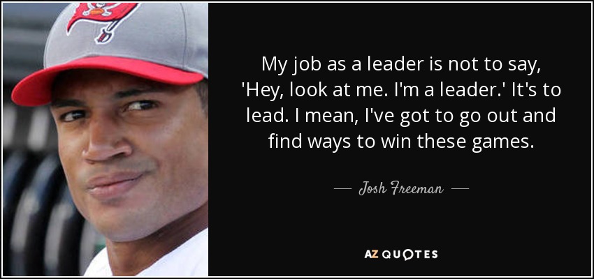 My job as a leader is not to say, 'Hey, look at me. I'm a leader.' It's to lead. I mean, I've got to go out and find ways to win these games. - Josh Freeman