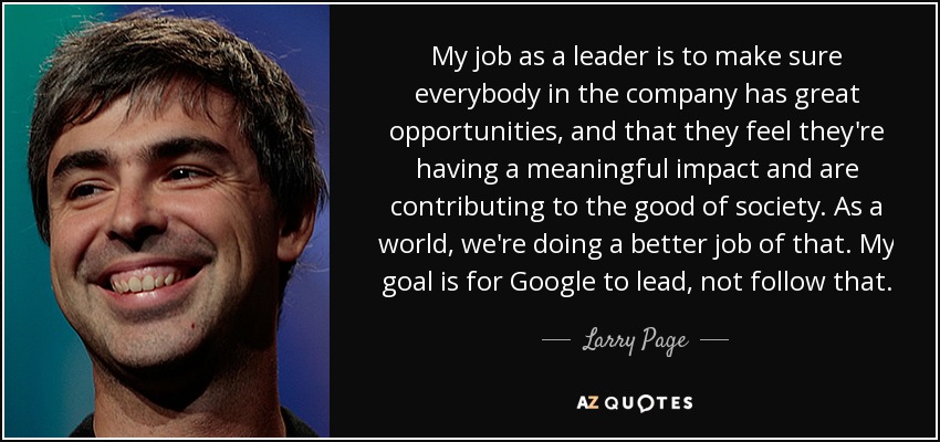 My job as a leader is to make sure everybody in the company has great opportunities, and that they feel they're having a meaningful impact and are contributing to the good of society. As a world, we're doing a better job of that. My goal is for Google to lead, not follow that. - Larry Page