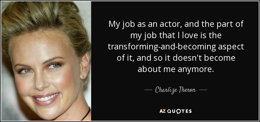 My job as an actor, and the part of my job that I love is the transforming-and-becoming aspect of it, and so it doesn't become about me anymore. - Charlize Theron