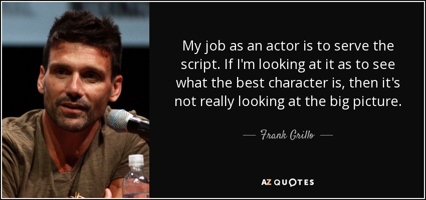 My job as an actor is to serve the script. If I'm looking at it as to see what the best character is, then it's not really looking at the big picture. - Frank Grillo