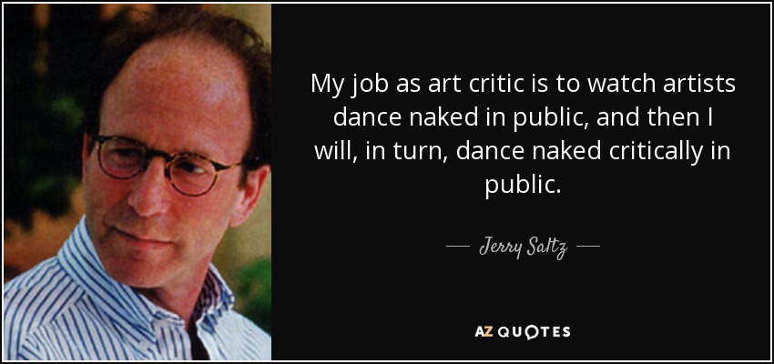 My job as art critic is to watch artists dance naked in public, and then I will, in turn, dance naked critically in public. - Jerry Saltz