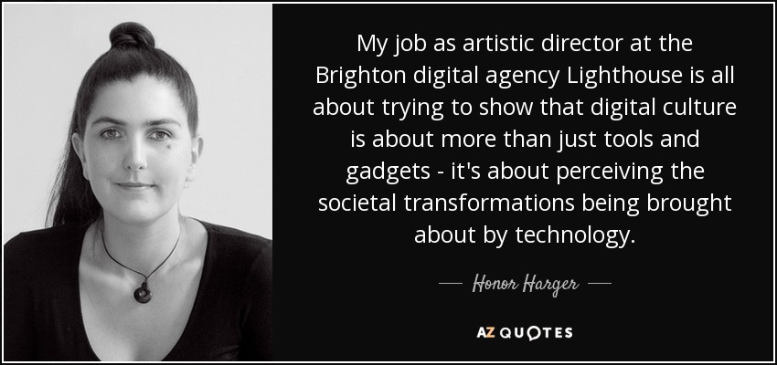 My job as artistic director at the Brighton digital agency Lighthouse is all about trying to show that digital culture is about more than just tools and gadgets - it's about perceiving the societal transformations being brought about by technology. - Honor Harger