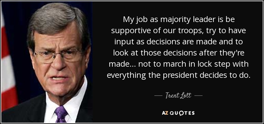 My job as majority leader is be supportive of our troops, try to have input as decisions are made and to look at those decisions after they're made ... not to march in lock step with everything the president decides to do. - Trent Lott