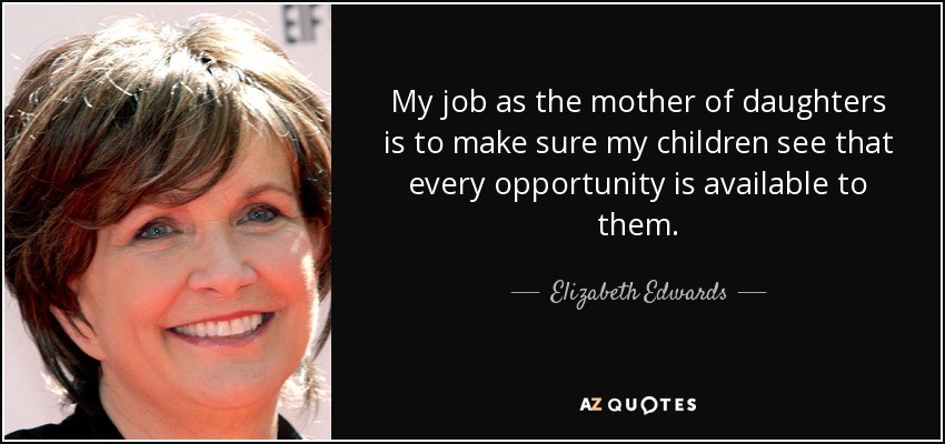 My job as the mother of daughters is to make sure my children see that every opportunity is available to them. - Elizabeth Edwards