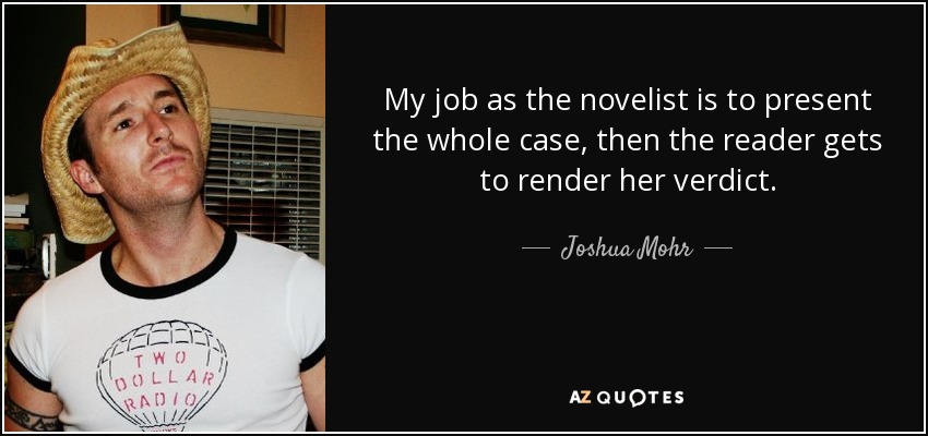 My job as the novelist is to present the whole case, then the reader gets to render her verdict. - Joshua Mohr