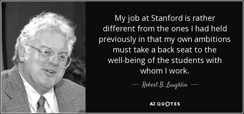 My job at Stanford is rather different from the ones I had held previously in that my own ambitions must take a back seat to the well-being of the students with whom I work. - Robert B. Laughlin