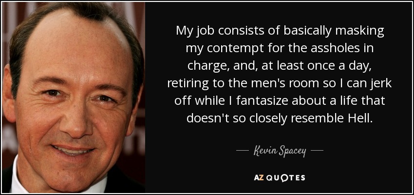 My job consists of basically masking my contempt for the assholes in charge, and, at least once a day, retiring to the men's room so I can jerk off while I fantasize about a life that doesn't so closely resemble Hell. - Kevin Spacey