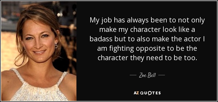 My job has always been to not only make my character look like a badass but to also make the actor I am fighting opposite to be the character they need to be too. - Zoe Bell