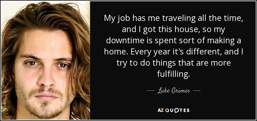 My job has me traveling all the time, and I got this house, so my downtime is spent sort of making a home. Every year it's different, and I try to do things that are more fulfilling. - Luke Grimes