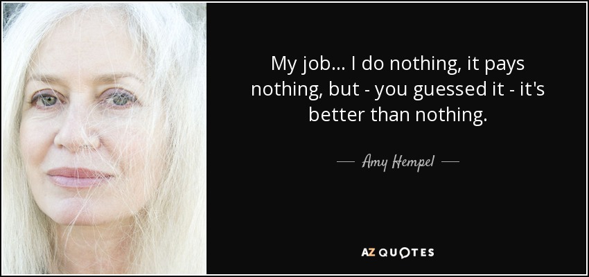 My job ... I do nothing, it pays nothing, but - you guessed it - it's better than nothing. - Amy Hempel