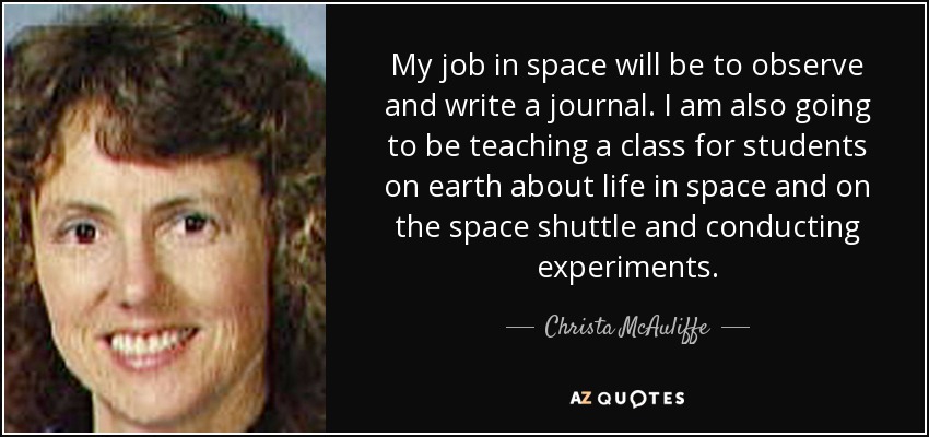 My job in space will be to observe and write a journal. I am also going to be teaching a class for students on earth about life in space and on the space shuttle and conducting experiments. - Christa McAuliffe