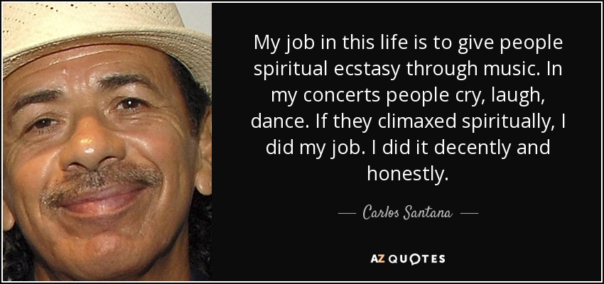 My job in this life is to give people spiritual ecstasy through music. In my concerts people cry, laugh, dance. If they climaxed spiritually, I did my job. I did it decently and honestly. - Carlos Santana