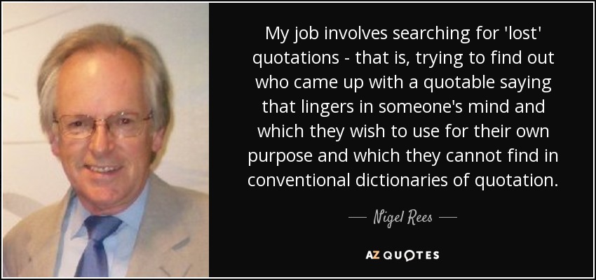 My job involves searching for 'lost' quotations - that is, trying to find out who came up with a quotable saying that lingers in someone's mind and which they wish to use for their own purpose and which they cannot find in conventional dictionaries of quotation. - Nigel Rees