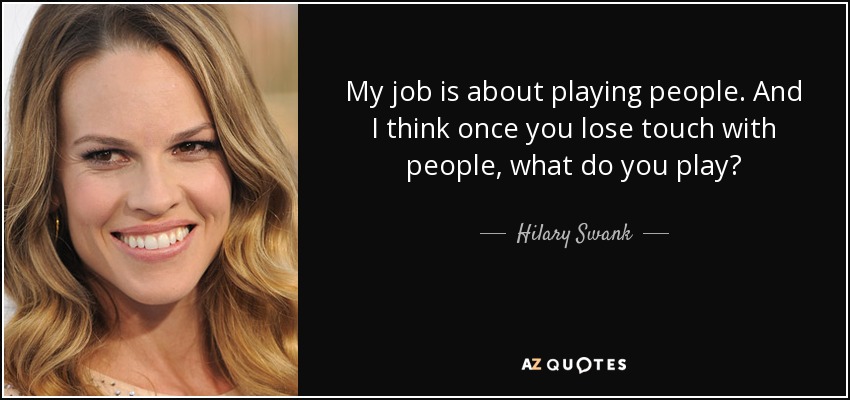 My job is about playing people. And I think once you lose touch with people, what do you play? - Hilary Swank