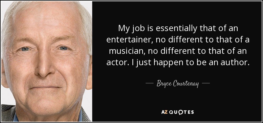 My job is essentially that of an entertainer, no different to that of a musician, no different to that of an actor. I just happen to be an author. - Bryce Courtenay