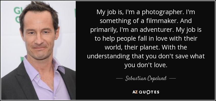 My job is, I'm a photographer. I'm something of a filmmaker. And primarily, I'm an adventurer. My job is to help people fall in love with their world, their planet. With the understanding that you don't save what you don't love. - Sebastian Copeland