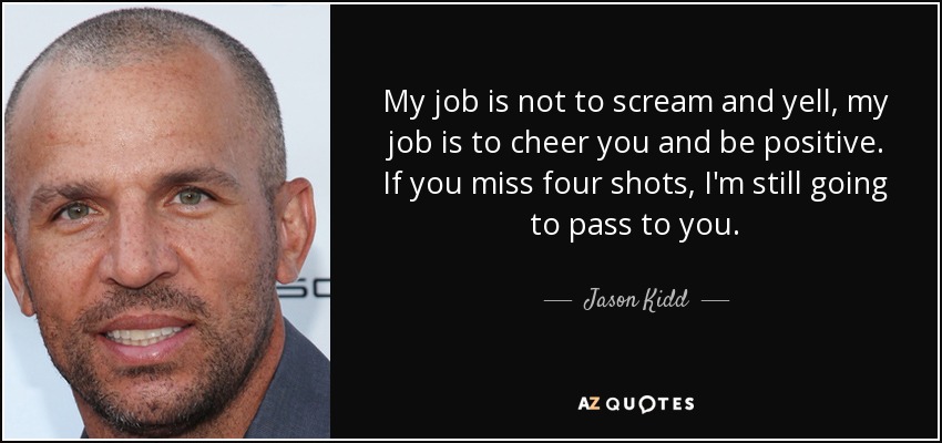 My job is not to scream and yell, my job is to cheer you and be positive. If you miss four shots, I'm still going to pass to you. - Jason Kidd