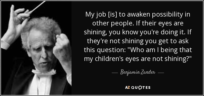 My job [is] to awaken possibility in other people. If their eyes are shining, you know you're doing it. If they're not shining you get to ask this question: 