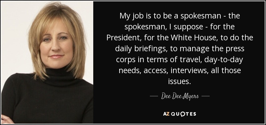 My job is to be a spokesman - the spokesman, I suppose - for the President, for the White House, to do the daily briefings, to manage the press corps in terms of travel, day-to-day needs, access, interviews, all those issues. - Dee Dee Myers