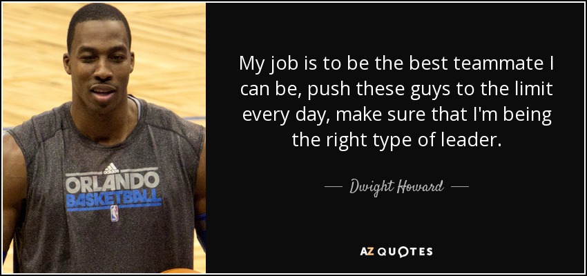 My job is to be the best teammate I can be, push these guys to the limit every day, make sure that I'm being the right type of leader. - Dwight Howard