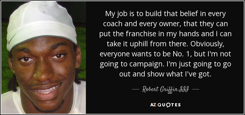 My job is to build that belief in every coach and every owner, that they can put the franchise in my hands and I can take it uphill from there. Obviously, everyone wants to be No. 1, but I'm not going to campaign. I'm just going to go out and show what I've got. - Robert Griffin III