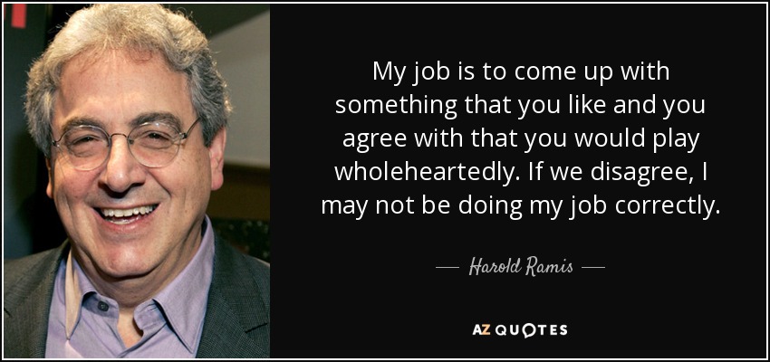 My job is to come up with something that you like and you agree with that you would play wholeheartedly. If we disagree, I may not be doing my job correctly. - Harold Ramis
