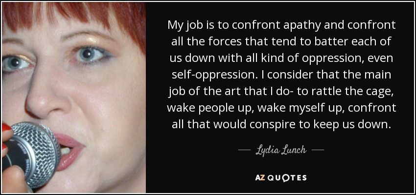 My job is to confront apathy and confront all the forces that tend to batter each of us down with all kind of oppression, even self-oppression. I consider that the main job of the art that I do- to rattle the cage, wake people up, wake myself up, confront all that would conspire to keep us down. - Lydia Lunch