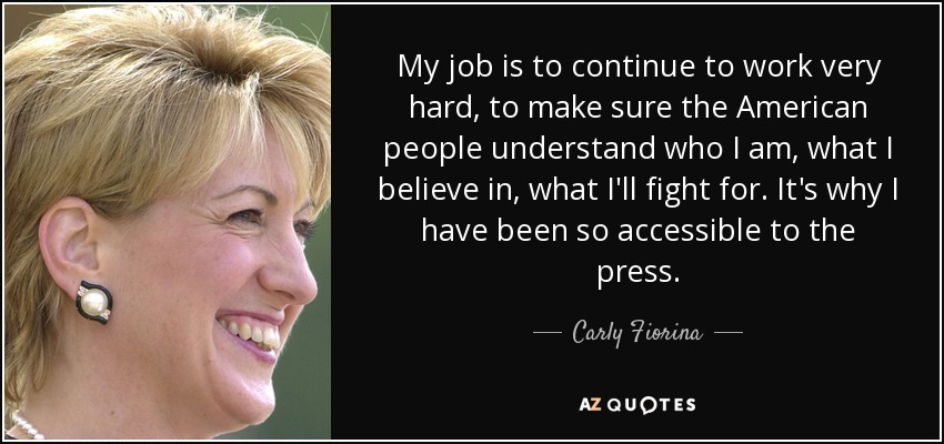 My job is to continue to work very hard, to make sure the American people understand who I am, what I believe in, what I'll fight for. It's why I have been so accessible to the press. - Carly Fiorina