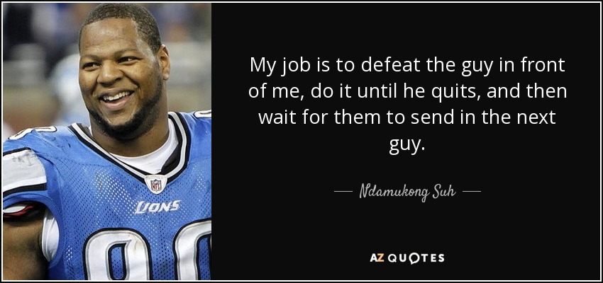 My job is to defeat the guy in front of me, do it until he quits, and then wait for them to send in the next guy. - Ndamukong Suh