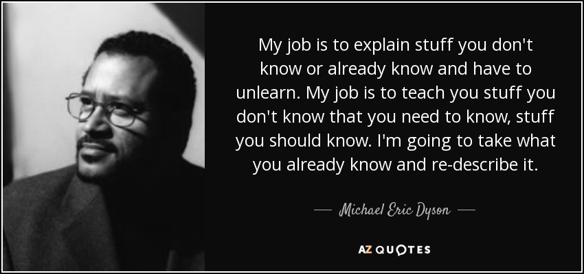 My job is to explain stuff you don't know or already know and have to unlearn. My job is to teach you stuff you don't know that you need to know, stuff you should know. I'm going to take what you already know and re-describe it. - Michael Eric Dyson