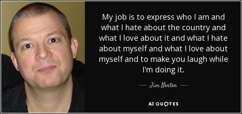 My job is to express who I am and what I hate about the country and what I love about it and what I hate about myself and what I love about myself and to make you laugh while I'm doing it. - Jim Norton